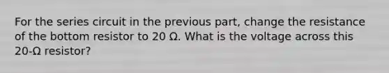 For the series circuit in the previous part, change the resistance of the bottom resistor to 20 Ω. What is the voltage across this 20-Ω resistor?