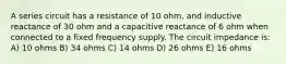 A series circuit has a resistance of 10 ohm, and inductive reactance of 30 ohm and a capacitive reactance of 6 ohm when connected to a fixed frequency supply. The circuit impedance is: A) 10 ohms B) 34 ohms C) 14 ohms D) 26 ohms E) 16 ohms