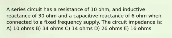 A series circuit has a resistance of 10 ohm, and inductive reactance of 30 ohm and a capacitive reactance of 6 ohm when connected to a fixed frequency supply. The circuit impedance is: A) 10 ohms B) 34 ohms C) 14 ohms D) 26 ohms E) 16 ohms