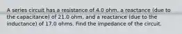 A series circuit has a resistance of 4.0 ohm, a reactance (due to the capacitance) of 21.0 ohm, and a reactance (due to the inductance) of 17.0 ohms. Find the impedance of the circuit.