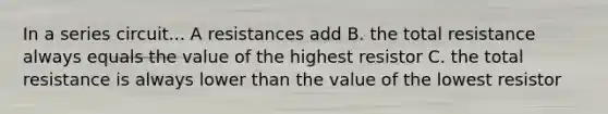 In a series circuit... A resistances add B. the total resistance always equals the value of the highest resistor C. the total resistance is always lower than the value of the lowest resistor