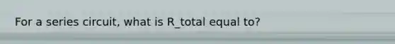 For a series circuit, what is R_total equal to?