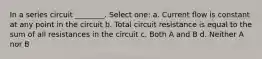 In a series circuit ________. Select one: a. Current flow is constant at any point in the circuit b. Total circuit resistance is equal to the sum of all resistances in the circuit c. Both A and B d. Neither A nor B