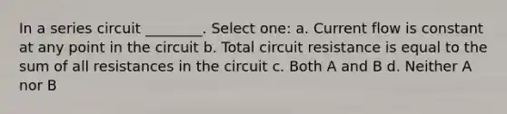 In a series circuit ________. Select one: a. Current flow is constant at any point in the circuit b. Total circuit resistance is equal to the sum of all resistances in the circuit c. Both A and B d. Neither A nor B