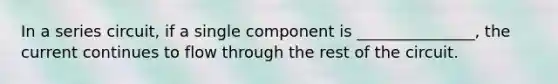 In a series circuit, if a single component is _______________, the current continues to flow through the rest of the circuit.