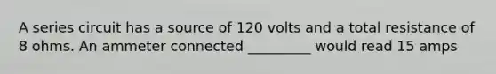 A series circuit has a source of 120 volts and a total resistance of 8 ohms. An ammeter connected _________ would read 15 amps