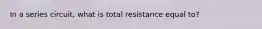 In a series circuit, what is total resistance equal to?