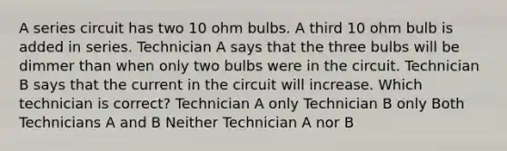 A series circuit has two 10 ohm bulbs. A third 10 ohm bulb is added in series. Technician A says that the three bulbs will be dimmer than when only two bulbs were in the circuit. Technician B says that the current in the circuit will increase. Which technician is correct? Technician A only Technician B only Both Technicians A and B Neither Technician A nor B