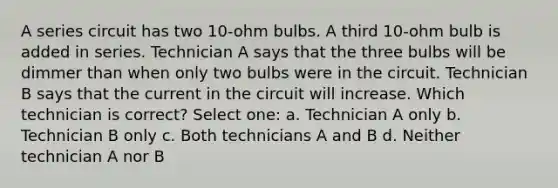 A series circuit has two 10-ohm bulbs. A third 10-ohm bulb is added in series. Technician A says that the three bulbs will be dimmer than when only two bulbs were in the circuit. Technician B says that the current in the circuit will increase. Which technician is correct? Select one: a. Technician A only b. Technician B only c. Both technicians A and B d. Neither technician A nor B