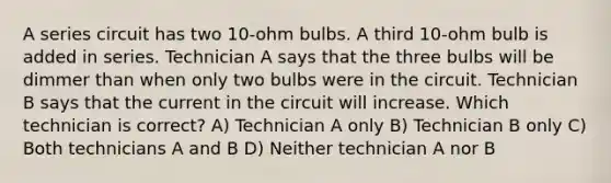 A series circuit has two 10-ohm bulbs. A third 10-ohm bulb is added in series. Technician A says that the three bulbs will be dimmer than when only two bulbs were in the circuit. Technician B says that the current in the circuit will increase. Which technician is correct? A) Technician A only B) Technician B only C) Both technicians A and B D) Neither technician A nor B