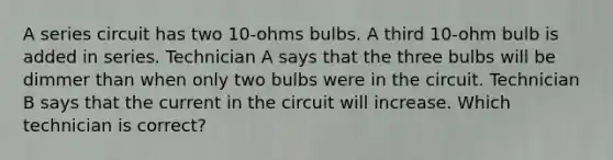 A series circuit has two 10-ohms bulbs. A third 10-ohm bulb is added in series. Technician A says that the three bulbs will be dimmer than when only two bulbs were in the circuit. Technician B says that the current in the circuit will increase. Which technician is correct?