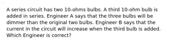 A series circuit has two 10-ohms bulbs. A third 10-ohm bulb is added in series. Engineer A says that the three bulbs will be dimmer than the original two bulbs. Engineer B says that the current in the circuit will increase when the third bulb is added. Which Engineer is correct?