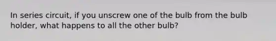 In series circuit, if you unscrew one of the bulb from the bulb holder, what happens to all the other bulb?