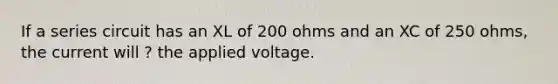 If a series circuit has an XL of 200 ohms and an XC of 250 ohms, the current will ? the applied voltage.