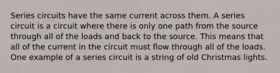 Series circuits have the same current across them. A series circuit is a circuit where there is only one path from the source through all of the loads and back to the source. This means that all of the current in the circuit must flow through all of the loads. One example of a series circuit is a string of old Christmas lights.