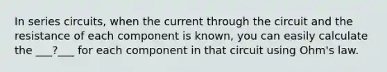 In series circuits, when the current through the circuit and the resistance of each component is known, you can easily calculate the ___?___ for each component in that circuit using Ohm's law.