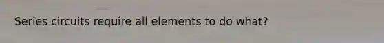 Series circuits require all elements to do what?