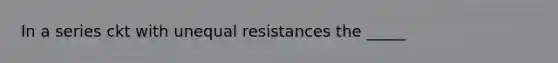 In a series ckt with unequal resistances the _____