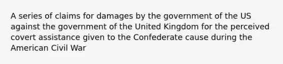 A series of claims for damages by the government of the US against the government of the United Kingdom for the perceived covert assistance given to the Confederate cause during the American Civil War