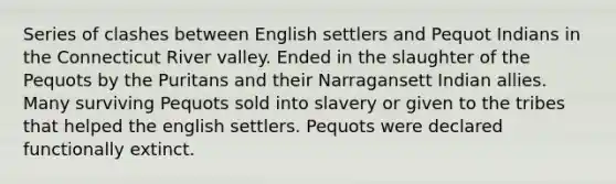 Series of clashes between English settlers and Pequot Indians in the Connecticut River valley. Ended in the slaughter of the Pequots by the Puritans and their Narragansett Indian allies. Many surviving Pequots sold into slavery or given to the tribes that helped the english settlers. Pequots were declared functionally extinct.