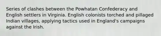 Series of clashes between the Powhatan Confederacy and English settlers in Virginia. English colonists torched and pillaged Indian villages, applying tactics used in England's campaigns against the Irish.