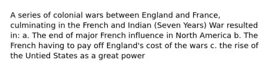 A series of colonial wars between England and France, culminating in the French and Indian (Seven Years) War resulted in: a. The end of major French influence in North America b. The French having to pay off England's cost of the wars c. the rise of the Untied States as a great power