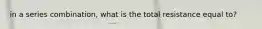 in a series combination, what is the total resistance equal to?