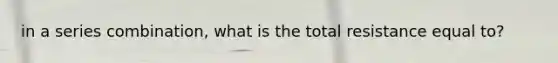 in a series combination, what is the total resistance equal to?