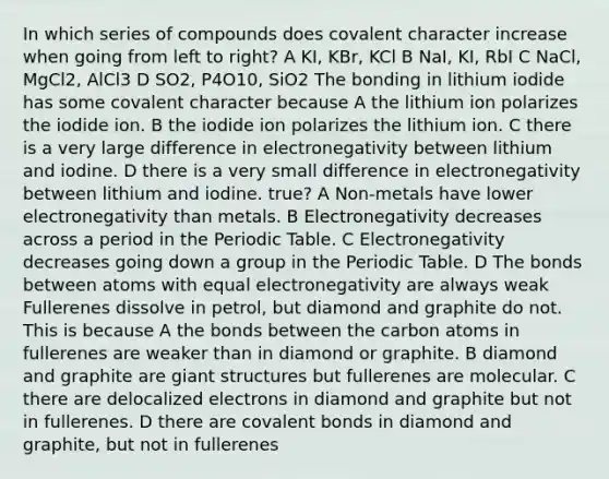 In which series of compounds does covalent character increase when going from left to right? A KI, KBr, KCl B NaI, KI, RbI C NaCl, MgCl2, AlCl3 D SO2, P4O10, SiO2 The bonding in lithium iodide has some covalent character because A the lithium ion polarizes the iodide ion. B the iodide ion polarizes the lithium ion. C there is a very large difference in electronegativity between lithium and iodine. D there is a very small difference in electronegativity between lithium and iodine. true? A Non-metals have lower electronegativity than metals. B Electronegativity decreases across a period in <a href='https://www.questionai.com/knowledge/kIrBULvFQz-the-periodic-table' class='anchor-knowledge'>the periodic table</a>. C Electronegativity decreases going down a group in the Periodic Table. D The bonds between atoms with equal electronegativity are always weak Fullerenes dissolve in petrol, but diamond and graphite do not. This is because A the bonds between the carbon atoms in fullerenes are weaker than in diamond or graphite. B diamond and graphite are giant structures but fullerenes are molecular. C there are delocalized electrons in diamond and graphite but not in fullerenes. D there are <a href='https://www.questionai.com/knowledge/kWply8IKUM-covalent-bonds' class='anchor-knowledge'>covalent bonds</a> in diamond and graphite, but not in fullerenes