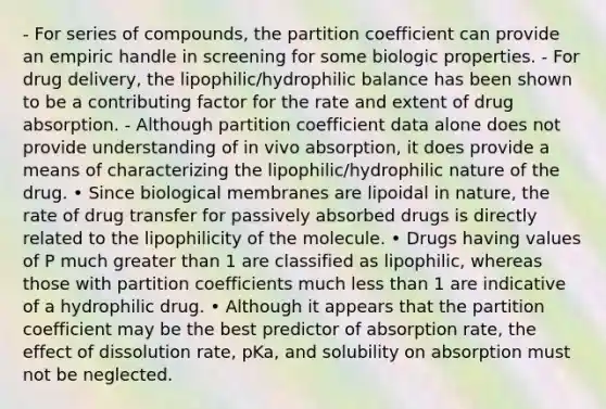 - For series of compounds, the partition coefficient can provide an empiric handle in screening for some biologic properties. - For drug delivery, the lipophilic/hydrophilic balance has been shown to be a contributing factor for the rate and extent of drug absorption. - Although partition coefficient data alone does not provide understanding of in vivo absorption, it does provide a means of characterizing the lipophilic/hydrophilic nature of the drug. • Since biological membranes are lipoidal in nature, the rate of drug transfer for passively absorbed drugs is directly related to the lipophilicity of the molecule. • Drugs having values of P much greater than 1 are classified as lipophilic, whereas those with partition coefficients much less than 1 are indicative of a hydrophilic drug. • Although it appears that the partition coefficient may be the best predictor of absorption rate, the effect of dissolution rate, pKa, and solubility on absorption must not be neglected.