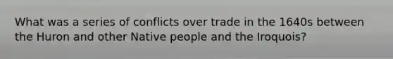 What was a series of conflicts over trade in the 1640s between the Huron and other Native people and the Iroquois?