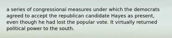 a series of congressional measures under which the democrats agreed to accept the republican candidate Hayes as present, even though he had lost the popular vote. It virtually returned political power to the south.