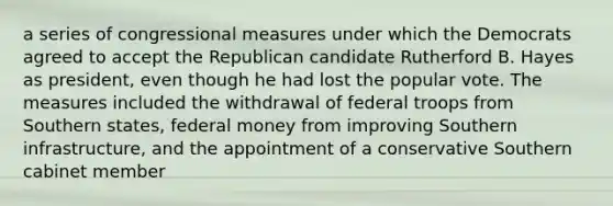 a series of congressional measures under which the Democrats agreed to accept the Republican candidate Rutherford B. Hayes as president, even though he had lost the popular vote. The measures included the withdrawal of federal troops from Southern states, federal money from improving Southern infrastructure, and the appointment of a conservative Southern cabinet member