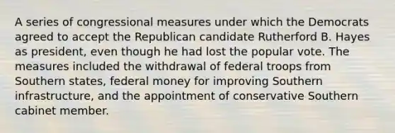 A series of congressional measures under which the Democrats agreed to accept the Republican candidate Rutherford B. Hayes as president, even though he had lost the popular vote. The measures included the withdrawal of federal troops from Southern states, federal money for improving Southern infrastructure, and the appointment of conservative Southern cabinet member.