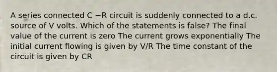 A series connected C −R circuit is suddenly connected to a d.c. source of V volts. Which of the statements is false? The final value of the current is zero The current grows exponentially The initial current flowing is given by V/R The time constant of the circuit is given by CR