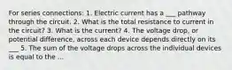 For series connections: 1. Electric current has a ___ pathway through the circuit. 2. What is the total resistance to current in the circuit? 3. What is the current? 4. The voltage drop, or potential difference, across each device depends directly on its ___ 5. The sum of the voltage drops across the individual devices is equal to the ...