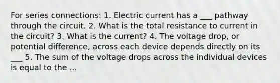 For series connections: 1. Electric current has a ___ pathway through the circuit. 2. What is the total resistance to current in the circuit? 3. What is the current? 4. The voltage drop, or potential difference, across each device depends directly on its ___ 5. The sum of the voltage drops across the individual devices is equal to the ...