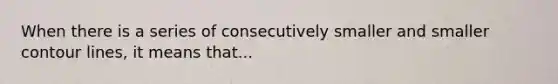 When there is a series of consecutively smaller and smaller contour lines, it means that...
