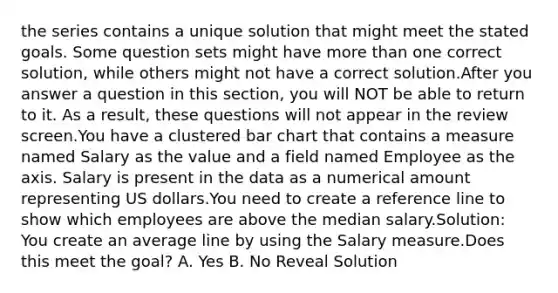 the series contains a unique solution that might meet the stated goals. Some question sets might have more than one correct solution, while others might not have a correct solution.After you answer a question in this section, you will NOT be able to return to it. As a result, these questions will not appear in the review screen.You have a clustered bar chart that contains a measure named Salary as the value and a field named Employee as the axis. Salary is present in the data as a numerical amount representing US dollars.You need to create a reference line to show which employees are above the median salary.Solution: You create an average line by using the Salary measure.Does this meet the goal? A. Yes B. No Reveal Solution