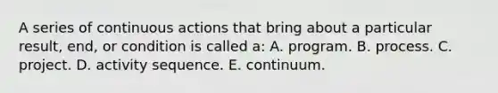 A series of continuous actions that bring about a particular result, end, or condition is called a: A. program. B. process. C. project. D. activity sequence. E. continuum.