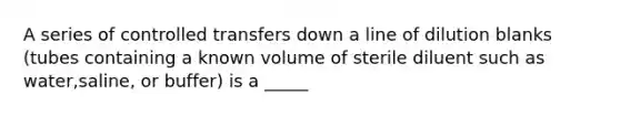 A series of controlled transfers down a line of dilution blanks (tubes containing a known volume of sterile diluent such as water,saline, or buffer) is a _____