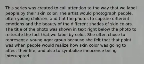 This series was created to call attention to the way that we label people by their skin color. The artist would photograph people, often young children, and tint the photos to capture different emotions and the beauty of the different shades of skin colors. The title of the photo was shown in text right below the photo to reiterate the fact that we label by color. She often chose to represent a young ager group because she felt that that point was when people would realize how skin color was going to affect their life, and also to symbolize innocence being interuppted.