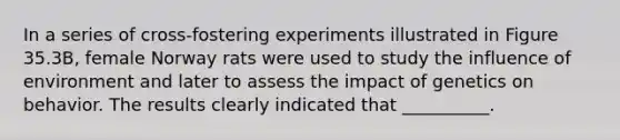 In a series of cross-fostering experiments illustrated in Figure 35.3B, female Norway rats were used to study the influence of environment and later to assess the impact of genetics on behavior. The results clearly indicated that __________.