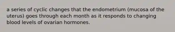 a series of cyclic changes that the endometrium (mucosa of the uterus) goes through each month as it responds to changing blood levels of ovarian hormones.