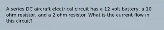 A series DC aircraft electrical circuit has a 12 volt battery, a 10 ohm resistor, and a 2 ohm resistor. What is the current flow in this circuit?