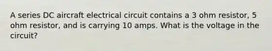 A series DC aircraft electrical circuit contains a 3 ohm resistor, 5 ohm resistor, and is carrying 10 amps. What is the voltage in the circuit?