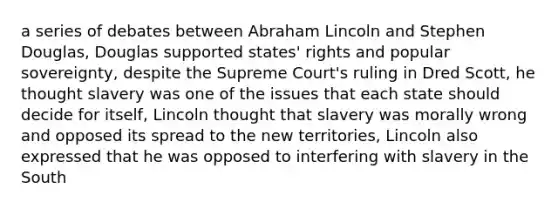 a series of debates between Abraham Lincoln and Stephen Douglas, Douglas supported states' rights and popular sovereignty, despite the Supreme Court's ruling in Dred Scott, he thought slavery was one of the issues that each state should decide for itself, Lincoln thought that slavery was morally wrong and opposed its spread to the new territories, Lincoln also expressed that he was opposed to interfering with slavery in the South