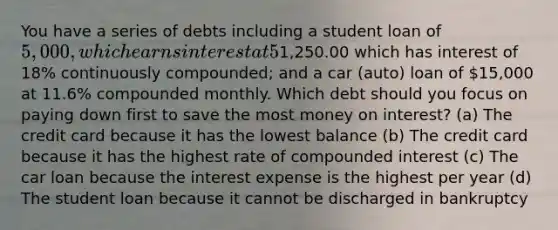 You have a series of debts including a student loan of 5,000, which earns interest at 5% compounded annually; a credit card with a balance of1,250.00 which has interest of 18% continuously compounded; and a car (auto) loan of 15,000 at 11.6% compounded monthly. Which debt should you focus on paying down first to save the most money on interest? (a) The credit card because it has the lowest balance (b) The credit card because it has the highest rate of compounded interest (c) The car loan because the interest expense is the highest per year (d) The student loan because it cannot be discharged in bankruptcy