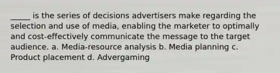 _____ is the series of decisions advertisers make regarding the selection and use of media, enabling the marketer to optimally and cost-effectively communicate the message to the target audience. a. Media-resource analysis b. Media planning c. Product placement d. Advergaming