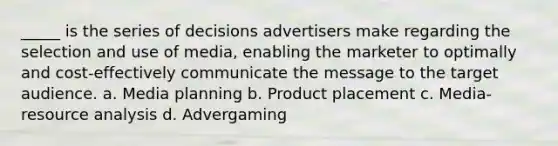 _____ is the series of decisions advertisers make regarding the selection and use of media, enabling the marketer to optimally and cost-effectively communicate the message to the target audience. a. Media planning b. Product placement c. Media-resource analysis d. Advergaming